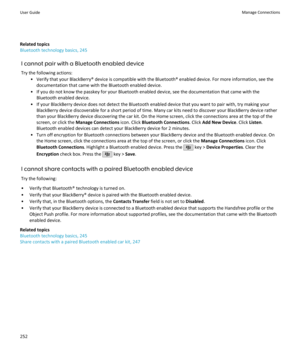 Page 254Related topics
Bluetooth technology basics, 245
I cannot pair with a Bluetooth enabled deviceTry the following actions: • Verify that your BlackBerry® device is compatible with the Bluetooth® enabled device. For more information, see thedocumentation that came with the Bluetooth enabled device.
• If you do not know the passkey for your Bluetooth enabled device, see the documentation that came with the Bluetooth enabled device.
• If your BlackBerry device does not detect the Bluetooth enabled device that...