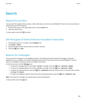 Page 261Search
Search for an item You can search for organizer items, pictures, videos, help topics, and more on your BlackBerry® device. You can also choose toexpand your search to the Internet.
1. On the Home screen, in the upper-right corner, click the  search icon.
2. Type your search terms.
To stop a search, press the 
 key twice.
Set the types of items that are included in searches 1. On the Home screen or in a folder, click the  Options icon.
2. Click  Device > Search .
3. Specify the types of items that...