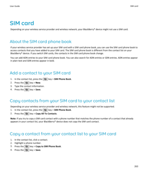 Page 265SIM cardDepending on your wireless service provider and wireless network, your BlackBerry® device might not use a SIM card.
About the SIM card phone book If your wireless service provider has set up your SIM card with a SIM card phone book, you can use the SIM card phone book toaccess contacts that you have added to your SIM card. The SIM card phone book is different from the contact list on yourBlackBerry® device. If you switch SIM cards, the contacts in the SIM card phone book change.
You can add ADN...