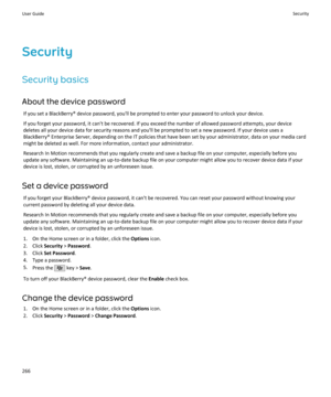 Page 268SecuritySecurity basics
About the device password If you set a BlackBerry® device password, you'll be prompted to enter your password to unlock your device.If you forget your password, it can't be recovered. If you exceed the number of allowed password attempts, your device
deletes all your device data for security reasons and you'll be prompted to set a new password. If your device uses a
BlackBerry® Enterprise Server, depending on the IT policies that have been set by your administrator,...