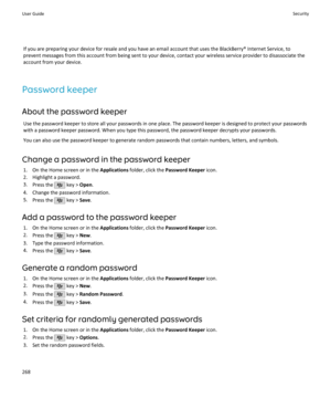 Page 270If you are preparing your device for resale and you have an email account that uses the BlackBerry® Internet Service, to
prevent messages from this account from being sent to your device, contact your wireless service provider to disassociate the
account from your device.
Password keeper About the password keeper Use the password keeper to store all your passwords in one place. The password keeper is designed to protect your passwordswith a password keeper password. When you type this password, the...