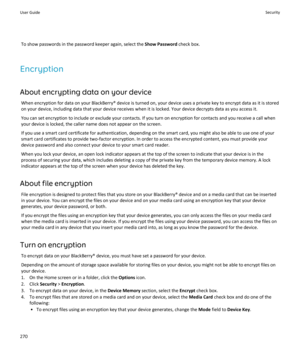 Page 272To show passwords in the password keeper again, select the Show Password check box.
Encryption
About encrypting data on your device When encryption for data on your BlackBerry® device is turned on, your device uses a private key to encrypt data as it is stored
on your device, including data that your device receives when it is locked. Your device decrypts data as you access it.
You can set encryption to include or exclude your contacts. If you turn on encryption for contacts and you receive a call when...