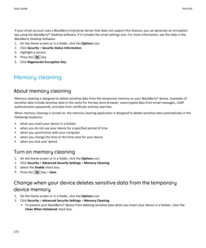 Page 274If your email account uses a BlackBerry Enterprise Server that does not support this feature, you can generate an encryption
key using the BlackBerry® Desktop Software, if it includes the email settings tool. For more information, see the Help in the BlackBerry Desktop Software.
1. On the Home screen or in a folder, click the  Options icon.
2. Click  Security > Security Status Information .
3. Highlight a service. 4. Press the 
 key.
5. Click  Regenerate Encryption Key .
Memory cleaning
About memory...