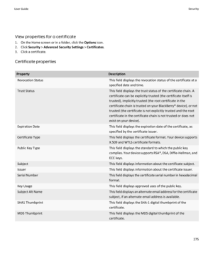 Page 277View properties for a certificate
1. On the Home screen or in a folder, click the  Options icon.
2. Click  Security > Advanced Security Settings  > Certificates .
3. Click a certificate.
Certificate properties
PropertyDescriptionRevocation StatusThis field displays the revocation status of the certificate at a
specified date and time.Trust StatusThis field displays the trust status of the certificate chain. A
certificate can be explicitly trusted (the certificate itself is trusted), implicitly trusted...