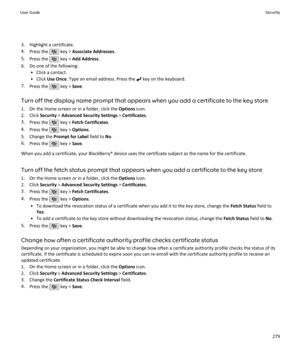Page 2813. Highlight a certificate.
4. Press the 
 key >  Associate Addresses .
5. Press the 
 key >  Add Address .
6. Do one of the following: • Click a contact.
• Click  Use Once . Type an email address. Press the 
 key on the keyboard.
7. Press the 
 key >  Save.
Turn off the display name prompt that appears when you add a certificate to the key store 1. On the Home screen or in a folder, click the  Options icon.
2. Click  Security > Advanced Security Settings  > Certificates .
3. Press the 
 key >  Fetch...