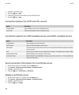 Page 2883. Highlight a certificate server.
4. Press the 
 key >  Edit.
5. Change the connection information for the certificate server.
6. Press the 
 key >  Save.
Connection options for OCSP and CRL servers
OptionDescriptionFriendly NameType a display name for the certificate server.Server URLType the web address of the certificate server.
Connection options for LDAP-enabled servers and DSML-enabled servers
OptionDescriptionFriendly NameType a display name for the server.Server NameType the network address of...