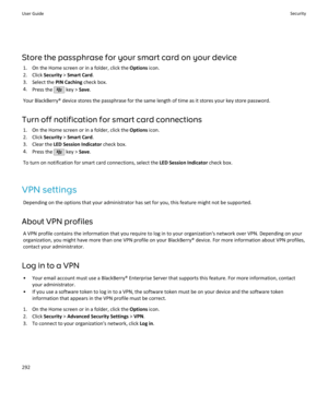 Page 294Store the passphrase for your smart card on your device1. On the Home screen or in a folder, click the  Options icon.
2. Click  Security > Smart Card .
3. Select the  PIN Caching check box.
4. Press the 
 key >  Save.
Your BlackBerry® device stores the passphrase for the same length of time as it stores your key store password.
Turn off notification for smart card connections 1. On the Home screen or in a folder, click the  Options icon.
2. Click  Security > Smart Card .
3. Clear the  LED Session...