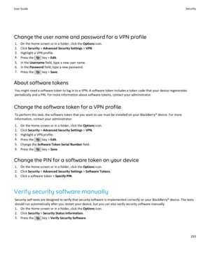 Page 295Change the user name and password for a VPN profile1. On the Home screen or in a folder, click the  Options icon.
2. Click  Security > Advanced Security Settings  > VPN .
3. Highlight a VPN profile. 4. Press the 
 key >  Edit.
5. In the  Username  field, type a new user name.
6. In the  Password field, type a new password.
7. Press the 
 key >  Save.
About software tokens You might need a software token to log in to a VPN. A software token includes a token code that your device regenerates
periodically...