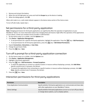 Page 2971. Remove and reinsert the battery.
2. When the red LED light goes out, press and hold the  Escape key as the device is loading.
3. When the dialog appears, click  OK.
When safe mode is on, a safe mode indicator appears in the device status section of the Home screen. To turn off safe mode, repeat step 1.
Set permissions for a third-party application Note:  Changing permissions for third-party applications can significantly affect the operation of applications on your
BlackBerry® device. For more...