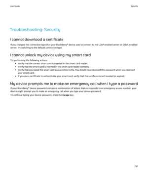 Page 299Troubleshooting: Security
I cannot download a certificate If you changed the connection type that your BlackBerry® device uses to connect to the LDAP-enabled server or DSML-enabledserver, try switching to the default connection type.
I cannot unlock my device using my smart card Try performing the following actions: • Verify that the correct smart card is inserted in the smart card reader.
• Verify that the smart card is inserted in the smart card reader correctly.
• Verify that you typed the smart card...