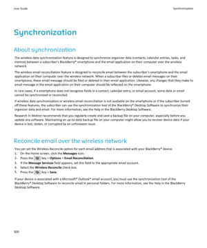 Page 302Synchronization
About synchronization The wireless data synchronization feature is designed to synchronize organizer data (contacts, calendar entries, tasks, andmemos) between a subscriber's BlackBerry® smartphone and the email application on their computer over the wireless
network.
The wireless email reconciliation feature is designed to reconcile email between the subscriber's smartphone and the email
application on their computer over the wireless network. When a subscriber files or deletes...