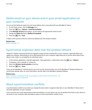 Page 303Delete email on your device and in your email application on
your computer You can set the Delete On option for each email address that is associated with your BlackBerry® device.
1. On the Home screen, click the  Messages icon.
2. Press the 
 key >  Options  > Email Reconciliation .
3. If the  Message Services  field appears, set this field to the appropriate email account.
4. Change the  Delete On field to Mailbox & Handheld .
5. Press the 
 key >  Save.
It takes a short period of time for email to be...