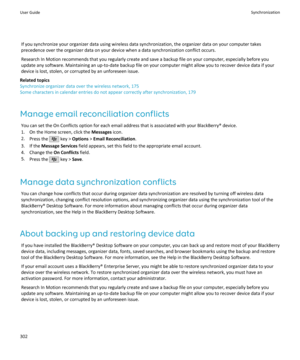 Page 304If you synchronize your organizer data using wireless data synchronization, the organizer data on your computer takes
precedence over the organizer data on your device when a data synchronization conflict occurs.
Research In Motion recommends that you regularly create and save a backup file on your computer, especially before you
update any software. Maintaining an up-to-date backup file on your computer might allow you to recover device data if your
device is lost, stolen, or corrupted by an unforeseen...