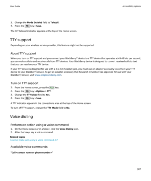 Page 3093. Change the Mode Enabled field to Telecoil.
4. Press the 
 key >  Save.
The H-T telecoil indicator appears at the top of the Home screen.
TTY support Depending on your wireless service provider, this feature might not be supported.
About TTY support When you turn on TTY support and you connect your BlackBerry® device to a TTY device that operates at 45.45 bits per second,you can make calls to and receive calls from TTY devices. Your BlackBerry device is designed to convert received calls to text
that...