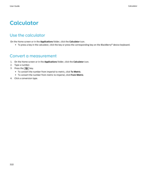 Page 312Calculator
Use the calculator On the Home screen or in the  Applications folder, click the  Calculator icon.
• To press a key in the calculator, click the key or press the corresponding key on the BlackBerry® device keyboard.
Convert a measurement 1. On the Home screen or in the  Applications folder, click the  Calculator icon.
2. Type a number.
3. Press the 
 key.
• To convert the number from imperial to metric, click  To Metric.
• To convert the number from metric to imperial, click  From Metric.
4....