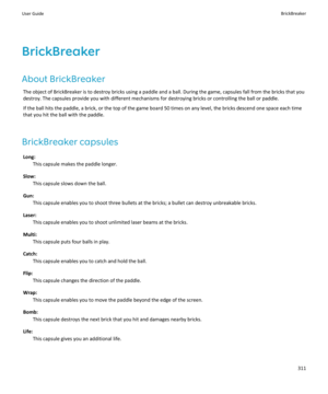 Page 313BrickBreaker
About BrickBreaker The object of BrickBreaker is to destroy bricks using a paddle and a ball. During the game, capsules fall from the bricks that youdestroy. The capsules provide you with different mechanisms for destroying bricks or controlling the ball or paddle.
If the ball hits the paddle, a brick, or the top of the game board 50 times on any level, the bricks descend one space each time
that you hit the ball with the paddle.
BrickBreaker capsules Long: This capsule makes the paddle...