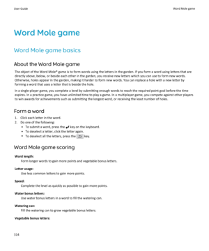 Page 316Word Mole game
Word Mole game basics About the Word Mole game The object of the Word Mole® game is to form words using the letters in the garden. If you form a word using letters that are
directly above, below, or beside each other in the garden, you receive new letters which you can use to form new words.
Otherwise, holes appear in the garden, making it harder to form new words. You can replace a hole with a new letter by
forming a word that uses a letter that is beside the hole.
In a single-player...