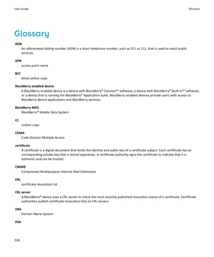 Page 320GlossaryADN An abbreviated dialing number (ADN) is a short telephone number, such as 911 or 112, that is used to reach publicservices.
APN access point name
BCC blind carbon copy
BlackBerry enabled device A BlackBerry enabled device is a device with BlackBerry® Connect™ software, a device with BlackBerry® Built-In™ software,or a device that is running the BlackBerry® Application Suite. BlackBerry enabled devices provide users with access toBlackBerry device applications and BlackBerry services....