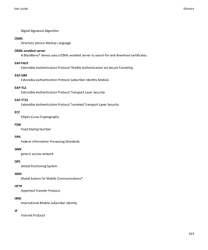 Page 321Digital Signature Algorithm
DSML Directory Service Markup Language
DSML-enabled server A BlackBerry® device uses a DSML-enabled server to search for and download certificates.
EAP-FAST Extensible Authentication Protocol Flexible Authentication via Secure Tunneling
EAP-SIM Extensible Authentication Protocol Subscriber Identity Module
EAP-TLS Extensible Authentication Protocol Transport Layer Security
EAP-TTLS Extensible Authentication Protocol Tunneled Transport Layer Security
ECC Elliptic Curve...