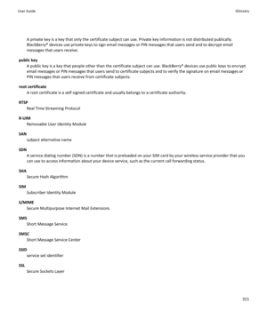 Page 323A private key is a key that only the certificate subject can use. Private key information is not distributed publically.
BlackBerry® devices use private keys to sign email messages or PIN messages that users send and to decrypt email
messages that users receive.
public key A public key is a key that people other than the certificate subject can use. BlackBerry® devices use public keys to encrypt
email messages or PIN messages that users send to certificate subjects and to verify the signature on email...