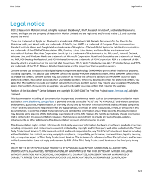 Page 325Legal notice©2011 Research In Motion Limited. All rights reserved. BlackBerry®, RIM®, Research In Motion®, and related trademarks,
names, and logos are the property of Research In Motion Limited and are registered and/or used in the U.S. and countries around the world.
iTunes is a trademark of Apple Inc. Bluetooth is a trademark of Bluetooth SIG. DataViz, Documents To Go, Sheet to Go,
Slideshow to Go, and Word to Go are trademarks of DataViz, Inc. UMTS is a trademark of European Telecommunications...