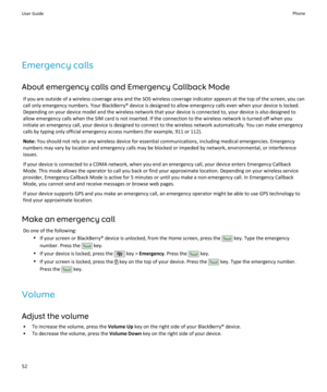 Page 54Emergency callsAbout emergency calls and Emergency Callback Mode If you are outside of a wireless coverage area and the SOS wireless coverage indicator appears at the top of the screen, you cancall only emergency numbers. Your BlackBerry® device is designed to allow emergency calls even when your device is locked.
Depending on your device model and the wireless network that your device is connected to, your device is also designed to
allow emergency calls when the SIM card is not inserted. If the...