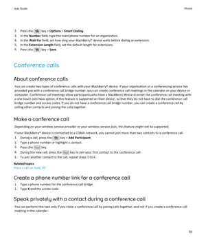 Page 612.Press the  key >  Options  > Smart Dialing .
3. In the  Number field, type the main phone number for an organization.
4. In the  Wait For field, set how long your BlackBerry® device waits before dialing an extension.
5. In the  Extension Length  field, set the default length for extensions.
6. Press the 
 key >  Save.
Conference calls
About conference calls You can create two types of conference calls with your BlackBerry® device. If your organization or a conferencing service hasprovided you with a...