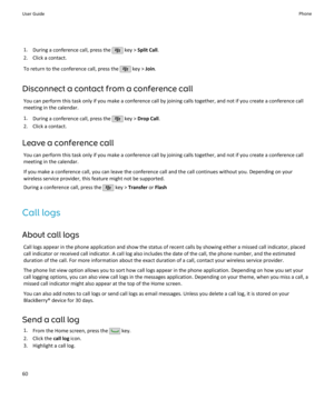 Page 621.During a conference call, press the  key >  Split Call .
2. Click a contact.
To return to the conference call, press the 
 key >  Join.
Disconnect a contact from a conference call You can perform this task only if you make a conference call by joining calls together, and not if you create a conference call
meeting in the calendar.
1. During a conference call, press the 
 key >  Drop Call .
2. Click a contact.
Leave a conference call You can perform this task only if you make a conference call by...