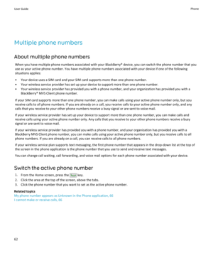 Page 64Multiple phone numbers
About multiple phone numbers When you have multiple phone numbers associated with your BlackBerry® device, you can switch the phone number that you
use as your active phone number. You have multiple phone numbers associated with your device if one of the following
situations applies:
• Your device uses a SIM card and your SIM card supports more than one phone number.
• Your wireless service provider has set up your device to support more than one phone number.
• Your wireless...