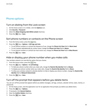 Page 65Phone options
Turn on dialing from the Lock screen 1. On the Home screen or in a folder, click the  Options icon.
2. Click  Security > Password .
3. Select the  Allow Outgoing Calls While Locked  check box.
4. Press the 
 key >  Save.
Sort phone numbers or contacts on the Phone screen 1. From the Home screen, press the 
 key.
2. Press the 
 key >  Options  > Call Logs and Lists .
• To sort phone numbers or contacts by frequency of use, change the  Phone List View field to Most Used .
• To sort contacts...