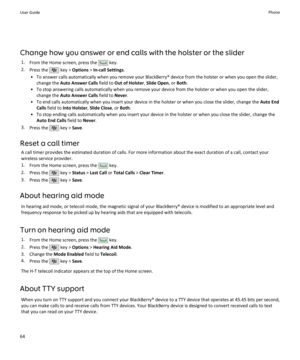 Page 66Change how you answer or end calls with the holster or the slider1. From the Home screen, press the 
 key.
2. Press the 
 key >  Options  > In-call Settings .
• To answer calls automatically when you remove your BlackBerry® device from the holster or when you open the slider, change the  Auto Answer Calls  field to Out of Holster , Slide Open , or Both .
• To stop answering calls automatically when you remove your device from the holster or when you open the slider, change the  Auto Answer Calls  field...