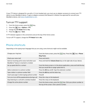 Page 67If your TTY device is designed for use with a 2.5-mm headset jack, you must use an adapter accessory to connect your TTYdevice to your BlackBerry device. To get an adapter accessory that Research In Motion has approved for use with your
BlackBerry device, visit  www.shopblackberry.com .
Turn on TTY support 1. From the Home screen, press the 
 key.
2. Press the 
 key >  Options  > TTY .
3. Change the  TTY Mode field to Yes.
4. Press the 
 key >  Save.
A TTY indicator appears in the connections area at the...