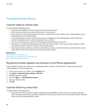 Page 68Troubleshooting: Phone
I cannot make or receive calls Try performing the following actions: • Verify that your BlackBerry® device is connected to the wireless network.• Verify that your wireless service plan includes phone or voice services.• If you cannot make calls and fixed dialing is turned on, verify that the phone number for your contact appears in your fixed dialing list or turn off fixed dialing.
• If you have traveled to another country and you have not changed your smart-dialing options, dial...