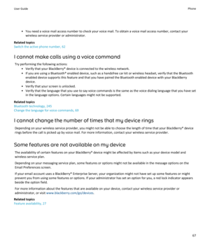 Page 69• You need a voice mail access number to check your voice mail. To obtain a voice mail access number, contact yourwireless service provider or administrator.
Related topics
Switch the active phone number, 62
I cannot make calls using a voice command Try performing the following actions: • Verify that your BlackBerry® device is connected to the wireless network.• If you are using a Bluetooth® enabled device, such as a handsfree car kit or wireless headset, verify that the Bluetooth enabled device supports...