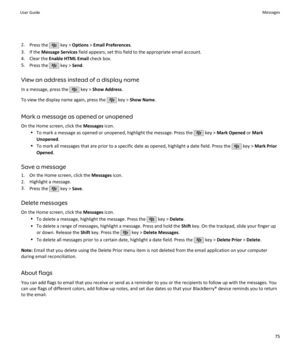 Page 772.Press the  key >  Options  > Email Preferences .
3. If the  Message Services  field appears, set this field to the appropriate email account.
4. Clear the  Enable HTML Email  check box.
5. Press the 
 key >  Send.
View an address instead of a display name
In a message, press the 
 key >  Show Address .
To view the display name again, press the 
 key >  Show Name .
Mark a message as opened or unopened On the Home screen, click the  Messages icon.
• To mark a message as opened or unopened, highlight the...