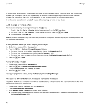 Page 78If wireless email reconciliation is turned on and your email account uses a BlackBerry® Enterprise Server that supports flags,
changes that you make to flags on your device should be reflected in the email application on your computer. Likewise,
changes that you make to flags in the email application on your computer should be reflected on your device.
If wireless email reconciliation is turned off, you can still manage flags for email on your device.
Add, change, or remove a flag
When you are composing...