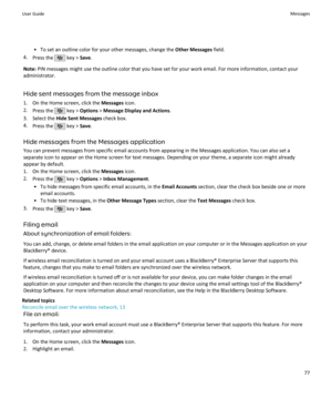Page 79• To set an outline color for your other messages, change the Other Messages field.
4. Press the 
 key >  Save.
Note:  PIN messages might use the outline color that you have set for your work email. For more information, contact your
administrator.
Hide sent messages from the message inbox
1. On the Home screen, click the  Messages icon.
2. Press the 
 key >  Options  > Message Display and Actions .
3. Select the  Hide Sent Messages  check box.
4. Press the 
 key >  Save.
Hide messages from the Messages...