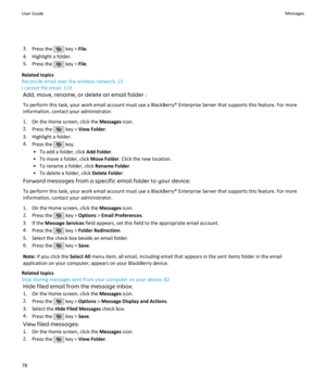 Page 803.Press the  key >  File.
4. Highlight a folder.
5. Press the 
 key >  File.
Related topics
Reconcile email over the wireless network, 13
I cannot file email, 119
Add, move, rename, or delete an email folder :
To perform this task, your work email account must use a BlackBerry® Enterprise Server that supports this feature. For more information, contact your administrator.
1. On the Home screen, click the  Messages icon.
2. Press the 
 key >  View Folder .
3. Highlight a folder. 4. Press the 
 key.
• To...