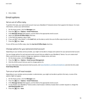 Page 813. Click a folder.
Email options
Set an out-of-office reply
To perform this task, your work email account must use a BlackBerry® Enterprise Server that supports this feature. For more information, contact your administrator.
1. On the Home screen, click the  Messages icon.
2. Press the 
 key >  Options  > Email Preferences .
3. If the  Message Services  field appears, set this field to the appropriate email account.
4. Select the  Use Out Of Office Reply  check box.
5. In the field that appears, type a...