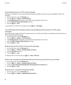 Page 82Stop loading pictures in HTML email messagesBy default, your BlackBerry® device automatically downloads and displays inline pictures that are embedded in HTML email
messages.
1. On the Home screen, click the  Messages icon.
2. Press the 
 key >  Options  > Email Preferences .
3. If the  Message Services  field appears, set this field to the appropriate email account.
4. Clear the  Download Images Automatically  check box.
5. Press the 
 key >  Save.
To view pictures in an HTML email message, press the...