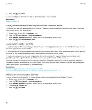 Page 885.Press the  key >  Save.
It takes a short period of time for email to be deleted over the wireless network.
Related topics
Delete messages, 75
Empty the deleted items folder on your computer from your device
To perform this task, your work email account must use a BlackBerry® Enterprise Server that supports this feature. For more information, contact your administrator.
1. On the Home screen, click the  Messages icon.
2. Press the 
 key >  Options  > Email Reconciliation .
3. If the  Message Services...