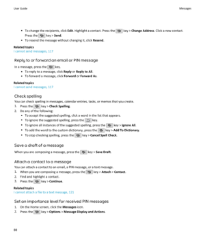 Page 90•To change the recipients, click  Edit. Highlight a contact. Press the  key >  Change Address . Click a new contact.
Press the 
 key >  Send.
• To resend the message without changing it, click  Resend.
Related topics
I cannot send messages, 117
Reply to or forward an email or PIN message
In a message, press the 
 key.
• To reply to a message, click  Reply or Reply to All .
• To forward a message, click  Forward or Forward As .
Related topics
I cannot send messages, 117
Check spelling
You can check...