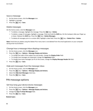 Page 92Save a message1. On the Home screen, click the  Messages icon.
2. Highlight a message.
3. Press the 
 key >  Save.
Delete messages On the Home screen, click the  Messages icon.
• To delete a message, highlight the message. Press the 
 key >  Delete .
• To delete a range of messages, highlight a message. Press and hold the  Shift key. On the trackpad, slide your finger up
or down. Release the  Shift key. Press the 
 key >  Delete Messages .
• To delete all messages prior to a certain date, highlight a...