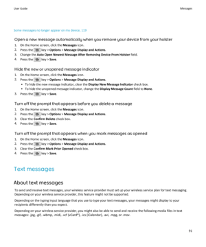 Page 93Some messages no longer appear on my device, 119Open a new message automatically when you remove your device from your holster1. On the Home screen, click the  Messages icon.
2. Press the 
 key >  Options  > Message Display and Actions .
3. Change the  Auto Open Newest Message After Removing Device From Holster  field.
4. Press the 
 key >  Save.
Hide the new or unopened message indicator 1. On the Home screen, click the  Messages icon.
2. Press the 
 key >  Options  > Message Display and Actions .
• To...