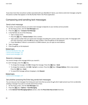 Page 94If you have more than one phone number associated with your BlackBerry® device, your device sends text messages using thefirst phone number that appears in the My Number field in the Phone application.
Composing and sending text messages Send a text messageThe number of recipients that you can send a text message to depends on your wireless service provider.
1. On the Home screen, click the  Text Messages icon.
2. Press the 
 key >  Compose Text Message .
3. In the  To field, do one of the following:
•...