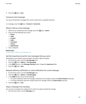Page 954.Press the  key >  Save.
Forward a text message You cannot forward text messages that contain content that is copyright protected.
In a message, press the 
 key >  Forward  or Forward As .
Attach a file to a text message
1. When you are composing a text message, press the 
 key >  Attach .
2. Click one of the following menu items: •Picture
• Video
• Location
• Audio
• Voice Note
• Contact
• Appointment
3. Click a media file.
Related topics
I cannot attach a file to a text message, 121
Set the importance...