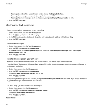 Page 98• To change the order of the subject line and sender, change the Display Order field.
• To change how messages are separated, change the  Separators field.
• To change how many messages can fit on the screen, change the  Display Message Header On field.
3. Press the 
 key >  Save.
Options for text messages Stop receiving text messages when roaming
1. On the Home screen, click the  Text Messages icon.
2. Press the 
 key >  Options  > Text Messaging .
3. In the  MMS section, set the  Multimedia Reception...