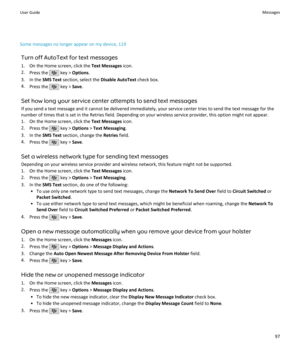 Page 99Some messages no longer appear on my device, 119Turn off AutoText for text messages
1. On the Home screen, click the  Text Messages icon.
2. Press the 
 key >  Options .
3. In the  SMS Text section, select the  Disable AutoText check box.
4. Press the 
 key >  Save.
Set how long your service center attempts to send text messages If you send a text message and it cannot be delivered immediately, your service center tries to send the text message for the
number of times that is set in the Retries field....