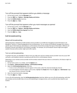 Page 100Turn off the prompt that appears before you delete a message
1. On the Home screen, click the  Messages icon.
2. Press the 
 key >  Options  > Message Display and Actions .
3. Clear the  Confirm Delete  check box.
4. Press the 
 key >  Save.
Turn off the prompt that appears when you mark messages as opened 1. On the Home screen, click the  Messages icon.
2. Press the 
 key >  Options  > Message Display and Actions .
3. Clear the  Confirm Mark Prior Opened  check box.
4. Press the 
 key >  Save.
Cell...