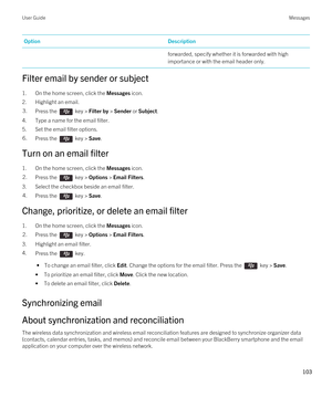 Page 103OptionDescriptionforwarded, specify whether it is forwarded with high 
importance or with the email header only.
Filter email by sender or subject
1.On the home screen, click the Messages icon.
2.Highlight an email.
3.Press the  key > Filter by > Sender or Subject. 
4.Type a name for the email filter.
5.Set the email filter options.
6.Press the  key > Save. 
Turn on an email filter
1.On the home screen, click the Messages icon.
2.Press the  key > Options > Email Filters. 
3.Select the checkbox beside an...